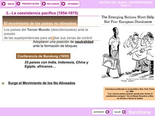 HISTORIA DEL MUNDO CONTEMPORÁNEO
TEMA 12
RECURSOS INTERNETPRESENTACIÓN
Santillana
INICIO
SALIRSALIRANTERIORANTERIOR
El movimiento de los países no alineados
Los países del Tercer Mundo (descolonizados) ante la
presión
de las superpontencias para ampliar sus zonas de control
Adoptaron una posición de neutralidad
ante la formación de bloques
Conferencia de Bandung (1955)
3.- La coexistencia pacífica (1954-1975)
25 países con India, Indonesia, China y
Egipto, africanos…
Caricatura publicada en el periódico New York Times
en 1960
“Los nuevos países quieren ayuda pero temen el
predominio europeo”. En el dibujo Kruschev y Mao
se ofrecen a llevar la maleta
Surge el Movimiento de los No Alineados
 