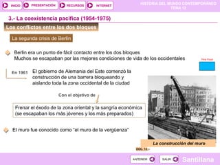 HISTORIA DEL MUNDO CONTEMPORÁNEO
TEMA 12
RECURSOS INTERNETPRESENTACIÓN
Santillana
INICIO
SALIRSALIRANTERIORANTERIOR
Los conflictos entre los dos bloques
3.- La coexistencia pacífica (1954-1975)
La segunda crisis de Berlín
En 1961
Con el objetivo de
Frenar el éxodo de la zona oriental y la sangría económica
(se escapaban los más jóvenes y los más preparados)
El gobierno de Alemania del Este comenzó la
construcción de una barrera bloqueando y
aislando toda la zona occidental de la ciudad
DOC. 14
La construcción del muro
Berlin era un punto de fácil contacto entre los dos bloques
Muchos se escapaban por las mejores condiciones de vida de los occidentales
El muro fue conocido como “el muro de la vergüenza”
Pink Floyd
 