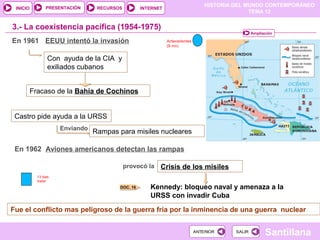 HISTORIA DEL MUNDO CONTEMPORÁNEO
TEMA 12
RECURSOS INTERNETPRESENTACIÓN
Santillana
INICIO
SALIRSALIRANTERIORANTERIOR
3.- La coexistencia pacífica (1954-1975)
En 1961 EEUU intentó la invasión
Con ayuda de la CIA y
exiliados cubanos
Fracaso de la Bahía de Cochinos
Castro pide ayuda a la URSS
Enviando
Rampas para misiles nucleares
provocó la Crisis de los mísiles
Kennedy: bloqueo naval y amenaza a la
URSS con invadir Cuba
Fue el conflicto mas peligroso de la guerra fría por la inminencia de una guerra nuclear
DOC. 16
Ampliación
En 1962 Aviones americanos detectan las rampas
13 dias
trailer
Antecedentes
(9 mn)
 
