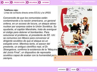 HISTORIA DEL MUNDO CONTEMPORÁNEO
TEMA 12
RECURSOS INTERNETPRESENTACIÓN
Santillana
INICIO
SALIRSALIRANTERIORANTERIOR
Convencido de que los comunistas están
contaminando a la nación americana, un general
ordena, en un acceso de locura, un ataque aéreo
nuclear por sorpresa sobre la Unión Soviética. Su
ayudante, el capitán Mandrake, trata de averiguar
el código para detener el bombardeo. Para
solucionar el problema, el presidente de EE. UU.
se comunica con Moscú para convencer al
dirigente soviético de que el ataque es un
estúpido error. Mientras tanto, el asesor del
presiente, un antiguo científico nazi, el Dr.
Strangelove, confirma la existencia de la “Máquina
del Juicio Final”, un dispositivo de represalia
soviético capaz de acabar con la humanidad para
siempre. ¿Teléfono Rojo? Volamos hacia Moscú
Esta película ironizaba sobre el peligro nuclear
Teléfono rojo:
Línea de contacto directo entre EEUU y la URSS
 