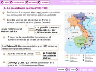 HISTORIA DEL MUNDO CONTEMPORÁNEO
TEMA 12
RECURSOS INTERNETPRESENTACIÓN
Santillana
INICIO
SALIRSALIRANTERIORANTERIOR
3.- La coexistencia pacífica (1954-1975)
En Vietnam Sur surge el Vietcong (guerrilla comunista)
que amenazaba con derrocar al gobierno capitalista
Estados Unidos con el objetivo de frenar el
avance comunista en Asia (Efecto Dominó)
ayuda militarmente al
Vietnam del Sur
contra
- La guerrilla comunista
(Vietcong) en el Sur
- El Vietnam del Norte
A pesar de la superioridad tecnológica y el
aumento continuo de tropas (medio millón)
Los Estados Unidos son derrotados y en 1973 inician su
retirada con grandes pérdidas
1975 El Vietnam se unifica nace La República
Socialista de
Vietnam
Camboya y Laos, que también participaron en la
guerra, se convierten en prosoviéticos
 