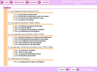 HISTORIA DEL MUNDO CONTEMPORÁNEO
TEMA 12
RECURSOS INTERNETPRESENTACIÓN
Santillana
INICIO
SALIRSALIRANTERIORANTERIOR
1.- Los orígenes de la Guerra Fría
1.1.- El concepto de guerra fría
1.2.- El final de la cooperación entre los aliados
1.3.- El triunfo de la desconfianza mutua
1.4.- La guerra civil griega
2.- La máxima tensión (1948-1953)
2.1.- La división económica de Europa
2.2.- La crisis de Berlín
2.3.- La creación de los bloques militares
2.4.- La ampliación de los bloques
3.- La coexistencia pacífica (1953-1975)
3.1.- Cambio de líderes y comienzo de la distensión
3.2.- El movimiento de los países no alineados
3.3.- Los conflictos internos de los bloques
3.4.- Los conflictos entre los bloques
3.5.- Nuevos factores de distensión
Índice
4.- El rebrote y final de la Guerra Fría (1976-1985)
4.1.- La “ofensiva” soviética
4.2.- 1979: un año clave
4.3.- La reacción de Estados Unidos
4.4.- El final de la Guerra Fría
5.- Técnicas de historia
5.1.- La elaboración de ejes cronológicos
 
