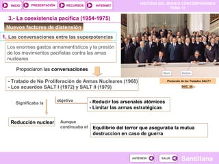 HISTORIA DEL MUNDO CONTEMPORÁNEO
TEMA 12
RECURSOS INTERNETPRESENTACIÓN
Santillana
INICIO
SALIRSALIRANTERIORANTERIOR
Nuevos factores de distensión
Los enormes gastos armamentísticos y la presión
de los movimientos pacifistas contra las amas
nucleares
Propociaron las conversaciones
3.- La coexistencia pacífica (1954-1975)
1. Las conversaciones entre las superpotencias
- Tratado de No Proliferación de Armas Nucleares (1968)
- Los acuerdos SALT I (1972) y SALT II (1979)
objetivo - Reducir los arsenales atómicos
- Limitar las armas estratégicas
Significaba la
Reducción nuclear
Equilibrio del terror que aseguraba la mutua
destruccion en caso de guerra
Protocolo de los Tratados SALT I
DOC. 20
Aunque
continuaba el
 
