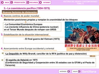 HISTORIA DEL MUNDO CONTEMPORÁNEO
TEMA 12
RECURSOS INTERNETPRESENTACIÓN
Santillana
INICIO
SALIRSALIRANTERIORANTERIOR
Mantenían posiciones propias y rompían la unanimidad de los bloques
Nuevos factores de distensión
3.- La coexistencia pacífica (1954-1975)
- La Comunidad Económica Europea
- La creciente influencia de China (potencia nuclear)
en el Tercer Mundo después de romper con URSS
- El final guerra del Vietnam (1973)
Cartel chino celebrando la consecución de la
energía nuclear propia
2. Nuevos centros de poder mundial
3. Estabilización de la situación internacional
4. Acercamiento entre Europa occidental y oriental
-La Ostpolítik de Willy Brandt, canciller de la RFA (política de paz y distensión)
-El espíritu de Helsinki en 1975
(Conferencia de Seguridad y Cooperación entre 35 estados con la OTAN y el Pacto de
Varsovia)
DOC. 22
 