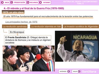 HISTORIA DEL MUNDO CONTEMPORÁNEO
TEMA 12
RECURSOS INTERNETPRESENTACIÓN
Santillana
INICIO
SALIRSALIRANTERIORANTERIOR
1979: un año clave
El año 1979 fue fundamental para el recrudecimiento de la tensión entre las potencias
4.- El rebrote y el final de la Guerra Fría (1976-1985)
Los principales hechos de 1979:
La revolución sandinista La revolución islamista en Irán La invasión soviética de Afganistán
En Nicaragua
El Frente Sandinista (D. Ortega) derrota la
dictadura de Somoza y se instaura un régimen
socialista
 