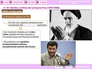 HISTORIA DEL MUNDO CONTEMPORÁNEO
TEMA 12
RECURSOS INTERNETPRESENTACIÓN
Santillana
INICIO
SALIRSALIRANTERIORANTERIOR
1979: un año clave
4.- El rebrote y el final de la Guerra Fría (1976-1985)
La revolución islámica en Irán
En Irán con régimen dictatorial (pro
occidental) del Sha de Persia (petróleo)
-Una revolución dirigida por el clero
chiita (ayatolá Homeini) expulsa la
monarquía persa (el Sha) prooccidental
- Se proclama una república
fundamentalista islámica
(cumplimiento estricto del Corán)
 