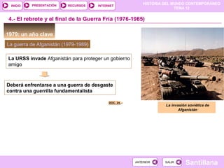 HISTORIA DEL MUNDO CONTEMPORÁNEO
TEMA 12
RECURSOS INTERNETPRESENTACIÓN
Santillana
INICIO
SALIRSALIRANTERIORANTERIOR
1979: un año clave
4.- El rebrote y el final de la Guerra Fría (1976-1985)
La guerra de Afganistán (1979-1989)
La URSS invade Afganistán para proteger un gobierno
amigo
Deberá enfrentarse a una guerra de desgaste
contra una guerrilla fundamentalista
La invasión soviética de
Afganistán
DOC. 24
 