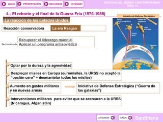 HISTORIA DEL MUNDO CONTEMPORÁNEO
TEMA 12
RECURSOS INTERNETPRESENTACIÓN
Santillana
INICIO
SALIRSALIRANTERIORANTERIOR
La reacción de los Estados Unidos
4.- El rebrote y el final de la Guerra Fría (1976-1985)
Reacción conservadora La era Reagan
Se trataba de
Recuperar el liderazgo mundial
Aplicar un programa antisoviético
Optar por la dureza y la agresividad
Desplegar misiles en Europa (euromisiles, la URSS no aceptó la
“opción cero” = desmantelar todos los misiles)
Aumento en gastos militares
y en nuevas armas
Iniciativa de Defensa Estratégica (“Guerra de
las galaxias”)
Intervenciones militares para evitar que se acercaran a la URSS
(Nicaragua, Afganistán)
Iniciativa de Defensa Estratégica
 