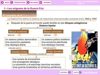 HISTORIA DEL MUNDO CONTEMPORÁNEO
TEMA 12
RECURSOS INTERNETPRESENTACIÓN
Santillana
INICIO
SALIRSALIRANTERIORANTERIOR
El concepto de la Guerra Fría
La Guerra Fría define el sistema de relaciones internacionales existente entre 1945 y 1991
Después de la guerra el mundo quedó dividido en dos bloques antagónicos
Sistema bipolar
Bloque occidental
1.- Los orígenes de la Guerra Fría
DOC.1DOC.1
Bloque comunista
defendía
Un sistema político democrático
Una economía capitalista
Una ideología liberal
defendía
Un sistema político totalitario
Una economía planificada
Una ideología marxista
Liderado por Liderado por
Estados Unidos Unión Soviética
Enfrentados a través de
Una carrera de armamentos
Una propaganda ideológica
La subversión y el espionaje (servicios secretos)
Unas guerras localizadas en territorios periféricos
 