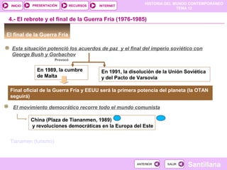 HISTORIA DEL MUNDO CONTEMPORÁNEO
TEMA 12
RECURSOS INTERNETPRESENTACIÓN
Santillana
INICIO
SALIRSALIRANTERIORANTERIOR
El final de la Guerra Fría
4.- El rebrote y el final de la Guerra Fría (1976-1985)
En 1989, la cumbre
de Malta
En 1991, la disolución de la Unión Soviética
y del Pacto de Varsovia
Esta situación potenció los acuerdos de paz y el final del imperio soviético con
George Bush y Gorbachov
Provocó
Final oficial de la Guerra Fría y EEUU será la primera potencia del planeta (la OTAN
seguirá)
El movimiento democrático recorre todo el mundo comunista
China (Plaza de Tiananmen, 1989)
y revoluciones democráticas en la Europa del Este
Tianamen (turismo)
 