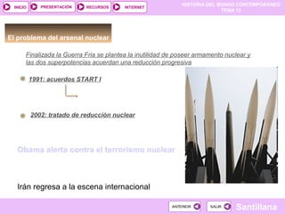 HISTORIA DEL MUNDO CONTEMPORÁNEO
TEMA 12
RECURSOS INTERNETPRESENTACIÓN
Santillana
INICIO
SALIRSALIRANTERIORANTERIOR
El problema del arsenal nuclear
Obama alerta contra el terrorismo nuclear
Pacto nuclear: histórico, 'ma non troppo’
Irán regresa a la escena internacional
1991: acuerdos START I
Destrucción de un tercio de los
misiles intercontinentales con
cabezas nucleares2002: tratado de reducción nuclear
Finalizada la Guerra Fria se plantea la inutilidad de poseer armamento nuclear y
las dos superpotencias acuerdan una reducción progresiva
 