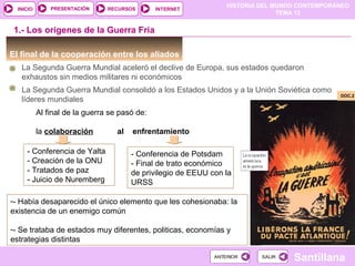 HISTORIA DEL MUNDO CONTEMPORÁNEO
TEMA 12
RECURSOS INTERNETPRESENTACIÓN
Santillana
INICIO
SALIRSALIRANTERIORANTERIOR
El final de la cooperación entre los aliados
1.- Los orígenes de la Guerra Fría
La Segunda Guerra Mundial consolidó a los Estados Unidos y a la Unión Soviética como
líderes mundiales
Al final de la guerra se pasó de:
la colaboración al enfrentamiento
- Conferencia de Yalta
- Creación de la ONU
- Tratados de paz
- Juicio de Nuremberg
- Conferencia de Potsdam
- Final de trato económico
de privilegio de EEUU con la
URSS
DOC.2DOC.2
La Segunda Guerra Mundial aceleró el declive de Europa, sus estados quedaron
exhaustos sin medios militares ni económicos
-- Había desaparecido el único elemento que les cohesionaba: la
existencia de un enemigo común
-- Se trataba de estados muy diferentes, politicas, economías y
estrategias distintas
 