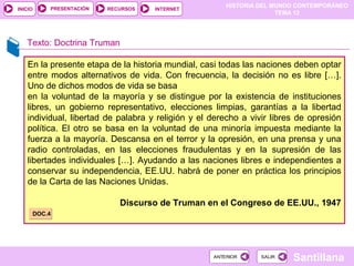 HISTORIA DEL MUNDO CONTEMPORÁNEO
TEMA 12
RECURSOS INTERNETPRESENTACIÓN
Santillana
INICIO
SALIRSALIRANTERIORANTERIOR
Texto: Doctrina Truman
En la presente etapa de la historia mundial, casi todas las naciones deben optar
entre modos alternativos de vida. Con frecuencia, la decisión no es libre […].
Uno de dichos modos de vida se basa
en la voluntad de la mayoría y se distingue por la existencia de instituciones
libres, un gobierno representativo, elecciones limpias, garantías a la libertad
individual, libertad de palabra y religión y el derecho a vivir libres de opresión
política. El otro se basa en la voluntad de una minoría impuesta mediante la
fuerza a la mayoría. Descansa en el terror y la opresión, en una prensa y una
radio controladas, en las elecciones fraudulentas y en la supresión de las
libertades individuales […]. Ayudando a las naciones libres e independientes a
conservar su independencia, EE.UU. habrá de poner en práctica los principios
de la Carta de las Naciones Unidas.
Discurso de Truman en el Congreso de EE.UU., 1947
DOC.4DOC.4
 