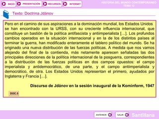 HISTORIA DEL MUNDO CONTEMPORÁNEO
TEMA 12
RECURSOS INTERNETPRESENTACIÓN
Santillana
INICIO
SALIRSALIRANTERIORANTERIOR
Texto: Doctrina Jdánov
Pero en el camino de sus aspiraciones a la dominación mundial, los Estados Unidos
se han encontrado con la URSS, con su creciente influencia internacional, que
constituye un bastión de la política antifascista y antiimperialista […]. Los profundos
cambios operados en la situación internacional y en la de los distintos países al
terminar la guerra, han modificado enteramente el tablero político del mundo. Se ha
originado una nueva distribución de las fuerzas políticas. A medida que nos vamos
alejando del final de la contienda, más netamente aparecen señaladas las dos
principales direcciones de la política internacional de la posguerra, correspondientes
a la distribución de las fuerzas políticas en dos campos opuestos: el campo
imperialista y antidemocrático, de una parte, y el campo antiimperialista y
democrático, de otra. Los Estados Unidos representan el primero, ayudados por
Inglaterra y Francia […].
Discurso de Jdánov en la sesión inaugural de la Kominform, 1947
DOC.5DOC.5
 