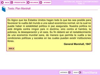 HISTORIA DEL MUNDO CONTEMPORÁNEO
TEMA 12
RECURSOS INTERNETPRESENTACIÓN
Santillana
INICIO
SALIRSALIRANTERIORANTERIOR
Texto: Plan Marshall
Es lógico que los Estados Unidos hagan todo lo que les sea posible para
favorecer la vuelta del mundo a una salud económica normal, sin la cual no
puede haber ni estabilidad política ni paz asegurada. Nuestra política no
está dirigida contra ningún país ni doctrina, sino contra el hambre, la
pobreza, la desesperación y el caos. Su fin deberá ser el restablecimiento
de una economía mundial sana, de manera que permita la vuelta a las
condiciones políticas y sociales en las cuales puedan existir instituciones
libres.
General Marshall, 1947
DOC.6DOC.6
 