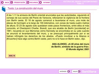 HISTORIA DEL MUNDO CONTEMPORÁNEO
TEMA 12
RECURSOS INTERNETPRESENTACIÓN
Santillana
INICIO
SALIRSALIRANTERIORANTERIOR
Texto: La construcción del muro
A las 1.11 la emisora de Berlín oriental anunciaba que las autoridades, siguiendo el
consejo de sus socios del Pacto de Varsovia, reforzarían la vigilancia de la frontera
con Berlín oeste. El 18 de agosto comenzó a levantarse el muro, una mole de
placas de hormigón a lo largo de 155 kilómetros, con zonas de hasta cuatro metros
de altura. El 23 de agosto solo quedaban siete pasos fronterizos, entre ellos el más
conocido, el Checkpoint Charlie. Brandt, que era alcalde de Berlín [occidental] en
1961, recuerda en sus Memorias cómo Kennedy se encontraba en su yate cuando
se anunció el levantamiento del muro, y se preocupó principalmente por si se
habían infringido los derechos de los aliados. «Puedo movilizar a la Alianza si
[Kruschev] hace algo contra Berlín oeste, pero no si lo hace en Berlín este», dijo.
ANA ALONSO, «A 40 años del muro
de Berlín, símbolo de la guerra fría».
El Mundo digital, 2001
DOC.14DOC.14
 