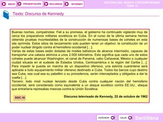 HISTORIA DEL MUNDO CONTEMPORÁNEO
TEMA 12
RECURSOS INTERNETPRESENTACIÓN
Santillana
INICIO
SALIRSALIRANTERIORANTERIOR
Texto: Discurso de Kennedy
Buenas noches, compatriotas: Fiel a su promesa, el gobierno ha continuado vigilando muy de
cerca los preparativos militares soviéticos en Cuba. En el curso de la última semana hemos
obtenido pruebas incontestables de la construcción de numerosas bases de cohetes en esta
isla oprimida. Estos sitios de lanzamiento solo pueden tener un objetivo: la constitución de un
poder nuclear dirigido contra el hemisferio occidental […].
Varias de estas bases están dotadas de misiles balísticos de alcance intermedio, capaces de
transportar una cabeza atómica a unos 2.000 kilómetros. Esto significa que cada uno de estos
cohetes puede alcanzar Washington, el canal de Panamá, cabo Cañaveral, México o cualquier
ciudad situada en el sudeste de Estados Unidos, Centroamérica o la región del Caribe […].
Para impedir la puesta en marcha de un dispositivo ofensivo, una estricta cuarentena será
aplicada a todo equipamiento militar ofensivo destinado a Cuba. Todos los barcos cuyo destino
sea Cuba, sea cual sea su pabellón o su procedencia, serán interceptados y obligados a dar la
vuelta […].
Tercero: todo misil nuclear lanzado desde Cuba contra cualquier nación del hemisferio
occidental, será considerado como equivalente a un ataque soviético contra EE.UU., ataque
que entrañaría represalias masivas contra la Unión Soviética.
Discurso televisado de Kennedy, 22 de octubre de 1962DOC.16DOC.16
 
