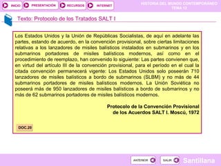 HISTORIA DEL MUNDO CONTEMPORÁNEO
TEMA 12
RECURSOS INTERNETPRESENTACIÓN
Santillana
INICIO
SALIRSALIRANTERIORANTERIOR
Texto: Protocolo de los Tratados SALT I
Los Estados Unidos y la Unión de Repúblicas Socialistas, de aquí en adelante las
partes, estando de acuerdo, en la convención provisional, sobre ciertas limitaciones
relativas a los lanzadores de misiles balísticos instalados en submarinos y en los
submarinos portadores de misiles balísticos modernos, así como en el
procedimiento de reemplazo, han convenido lo siguiente: Las partes convienen que,
en virtud del artículo III de la convención provisional, para el período en el cual la
citada convención permanecerá vigente: Los Estados Unidos solo poseerán 710
lanzadores de misiles balísticos a bordo de submarinos (SLBM) y no más de 44
submarinos portadores de misiles balísticos modernos. La Unión Soviética no
poseerá más de 950 lanzadores de misiles balísticos a bordo de submarinos y no
más de 62 submarinos portadores de misiles balísticos modernos.
Protocolo de la Convención Provisional
de los Acuerdos SALT I. Moscú, 1972
DOC.20DOC.20
 