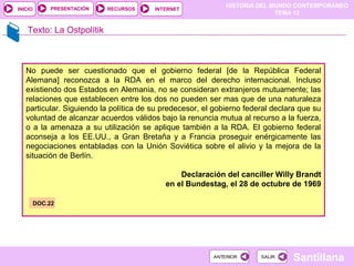 HISTORIA DEL MUNDO CONTEMPORÁNEO
TEMA 12
RECURSOS INTERNETPRESENTACIÓN
Santillana
INICIO
SALIRSALIRANTERIORANTERIOR
Texto: La Ostpolítik
No puede ser cuestionado que el gobierno federal [de la República Federal
Alemana] reconozca a la RDA en el marco del derecho internacional. Incluso
existiendo dos Estados en Alemania, no se consideran extranjeros mutuamente; las
relaciones que establecen entre los dos no pueden ser mas que de una naturaleza
particular. Siguiendo la política de su predecesor, el gobierno federal declara que su
voluntad de alcanzar acuerdos válidos bajo la renuncia mutua al recurso a la fuerza,
o a la amenaza a su utilización se aplique también a la RDA. El gobierno federal
aconseja a los EE.UU., a Gran Bretaña y a Francia proseguir enérgicamente las
negociaciones entabladas con la Unión Soviética sobre el alivio y la mejora de la
situación de Berlín.
Declaración del canciller Willy Brandt
en el Bundestag, el 28 de octubre de 1969
DOC.22
 