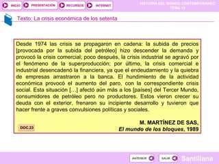 HISTORIA DEL MUNDO CONTEMPORÁNEO
TEMA 12
RECURSOS INTERNETPRESENTACIÓN
Santillana
INICIO
SALIRSALIRANTERIORANTERIOR
Texto: La crisis económica de los setenta
Desde 1974 las crisis se propagaron en cadena: la subida de precios
[provocada por la subida del petróleo] hizo descender la demanda y
provocó la crisis comercial; poco después, la crisis industrial se agravó por
el fenómeno de la superproducción; por último, la crisis comercial e
industrial desencadenó la financiera, ya que el endeudamiento y la quiebra
de empresas arrastraron a la banca. El hundimiento de la actividad
económica provocó el aumento del paro, con la correspondiente crisis
social. Esta situación […] afectó aún más a los [países] del Tercer Mundo,
consumidores de petróleo pero no productores. Estos vieron crecer su
deuda con el exterior, frenaron su incipiente desarrollo y tuvieron que
hacer frente a graves convulsiones políticas y sociales.
M. MARTÍNEZ DE SAS,
El mundo de los bloques, 1989DOC.23DOC.23
 