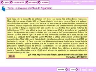 HISTORIA DEL MUNDO CONTEMPORÁNEO
TEMA 12
RECURSOS INTERNETPRESENTACIÓN
Santillana
INICIO
SALIRSALIRANTERIORANTERIOR
Texto: La invasión soviética de Afganistán
Pero nada de lo sucedido se entiende sin tener en cuenta los antecedentes históricos.
Afganistán fue, desde el siglo XIX, un Estado dibujado en el plano como si fuera una realidad,
pero sin límites naturales claros y una especie de asociación de etnias de vida a menudo muy
conflictiva, sin que ninguna de ellas tuviera una mayoría o una fuerza suficiente para imponerse
a las demás ni tampoco residiera tan solo dentro de esos límites. Con quince millones de
habitantes en 1979 y una altitud y clima que hacían muy difícil la agricultura, en realidad el
pasado de Afganistán se explica por haber sido una especie de Estado-tapón –una Polonia de
Oriente– durante todo el siglo XIX entre las dos influencias cruciales de la zona, la rusa y la
inglesa. […] Después de la Segunda Guerra Mundial, la URSS y los Estados Unidos siguieron
manteniendo a Afganistán como Estado-tapón, pero la dependencia económica de la URSS se
fue haciendo mayor […]. Pero, por más que Afganistán estuviera desde hacía tiempo bajo la
influencia soviética, parece evidente que lo sucedido en esta ocasión suponía, desde la
perspectiva norteamericana, la primera «satelización» de un Estado cercano mediante el
empleo de la fuerza militar durante un período no bélico. Fue, además, la primera ocasión
desde la Guerra Mundial en que la URSS actuó a través de su ejército en una parte del mundo
distinta de Europa del Este.
[En línea, http://www.artehistoria.com/historia/contextos/3267.htm
Consultado 01/12/2005]DOC.24DOC.24
 
