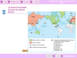 HISTORIA DEL MUNDO CONTEMPORÁNEO
TEMA 12
RECURSOS INTERNETPRESENTACIÓN
Santillana
INICIO
SALIRSALIRANTERIORANTERIOR
La Guerra Fría desde
el punto de vista de
EE.UU.
DOC.33DOC.33
 