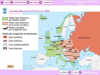 HISTORIA DEL MUNDO CONTEMPORÁNEO
TEMA 12
RECURSOS INTERNETPRESENTACIÓN
Santillana
INICIO
SALIRSALIRANTERIORANTERIOR
Los dos bloques en Europa en 1948
DOC.3DOC.3
 