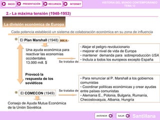 HISTORIA DEL MUNDO CONTEMPORÁNEO
TEMA 12
RECURSOS INTERNETPRESENTACIÓN
Santillana
INICIO
SALIRSALIRANTERIORANTERIOR
La división económica de Europa
2.- La máxima tensión (1948-1953)
Cada potencia estableció un sistema de colaboración económica en su zona de influencia
El Plan Marshall (1948)
Una ayuda económica para
reactivar las economías
occidentales
13.000 mill. $ Se trataba de
- Alejar el peligro revolucionario
- mejorar el nivel de vida de Europa
- mantener demanda para sobreproducción USA
- Incluía a todos los europeos excepto España
Provocó la
respuesta de los
soviéticos
El COMECON (1949)
Consejo de Ayuda Mutua Económica
de la Unión Soviética
Se trataba de
- Para renunciar al P. Marshall a los gobiernos
comunistas
- Coordinar políticas económicas y crear ayudas
entre países comunistas
- Alemania E., Polonia, Bulgaria, Rumanía,
Checoslovaquia, Albania, Hungría
DOC. 6
 