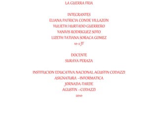 LA GUERRA FRIA
INTEGRANTES
ELIANA PATRICIA CONDE VILLAZON
YULIETH HURTADO GUERRERO
YANIVIS RODRIGUEZ SOTO
LIZETH TATIANA SORACA GOMEZ
10-2 JT
DOCENTE
SURAYA PERAZA
INSTITUCION EDUCATIVA NACIONAL AGUSTIN CODAZZI
ASIGNATURA –INFORMATICA
JORNADA-TARDE
AGUSTIN –CODAZZI
2010
 