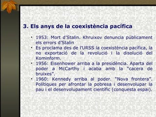 3. Els anys de la coexistència pacífica 1953: Mort d’Stalin. Khruixov denuncia públicament els errors d’Stalin Es proclama des de l’URSS la coexistència pacífica, la no exportació de la revolució i la disolució del Kominform. 1956: Eisenhower arriba a la presidència. Aparta del poder a McCarthy i acaba amb la “cacera de bruixes”. 1960: Kennedy arriba al poder. “Nova frontera”. Polítiques per afrontar la pobresa i desenvolupar la pau i el desenvolupament científic (conquesta espai). 