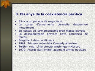 3. Els anys de la coexistència pacífica S’inicia un període de negociació. La cursa d’armaments permetia destruir-se mutuament Els costos de l’armamentisme eren massa elevats La descolonització provoca nova correlació de forces Sorgiment dels no alineats 1961: Primera entrevista Kennedy-Khruixov Telèfon roig: Línia directa Washington-Moscou 1972: Acords Salt limiten augment armes nuclears 