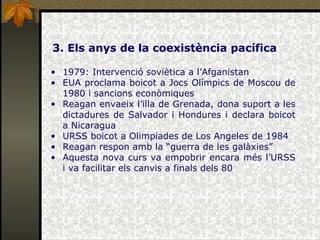 3. Els anys de la coexistència pacífica 1979: Intervenció soviètica a l’Afganistan EUA proclama boicot a Jocs Olímpics de Moscou de 1980 i sancions econòmiques Reagan envaeix l’illa de Grenada, dona suport a les dictadures de Salvador i Hondures i declara boicot a Nicaragua URSS boicot a Olimpiades de Los Angeles de 1984 Reagan respon amb la “guerra de les galàxies” Aquesta nova curs va empobrir encara més l’URSS i va facilitar els canvis a finals dels 80 