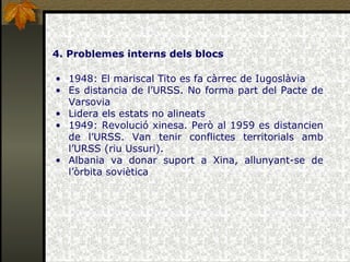 4. Problemes interns dels blocs 1948: El mariscal Tito es fa càrrec de Iugoslàvia Es distancia de l’URSS. No forma part del Pacte de Varsovia Lidera els estats no alineats 1949: Revolució xinesa. Però al 1959 es distancien de l’URSS. Van tenir conflictes territorials amb l’URSS (riu Ussuri). Albania va donar suport a Xina, allunyant-se de l’òrbita soviètica 