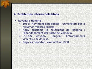 4. Problemes interns dels blocs Revolta a Hongria 1956: Moviment sindicalista i universitari per a reclamar millores socials Nagy proclama la neutralitat de Hongria i l’abandonament del Pacte de Varsovia L’URSS envaeix Hongria. Enfrontaments violents a Budapest. Nagy es deportat i executat al 1958 
