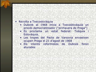 Revolta a Txecoslovàquia Dubcek al 1968 inicia a Txecoslovàquia un procés democratitzador (“primavera de Praga”) Es proclama un estat federal: Txèquia i Eslovàquia. Les tropes del Pacte de Varsovia envaeixen ocupen Praga el 21 d’agost de 1968 Els intents reformistes de Dubcek foren aturades 