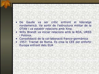 De Gaulle va ser crític enfront el lideratge nordamericà. Va sortir de l’estructura militar de la OTAN i va establir relacions amb Xina. Willy Brandt va iniciar relacions amb la RDA, URSS i Polónia. Consolidació de la col·laboració franco-germànica 1957: Tractat de Roma. Es crea la CEE per enfortir Europa enfront dels EUA 