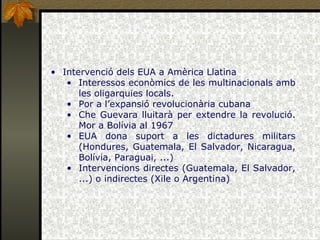 Intervenció dels EUA a Amèrica Llatina Interessos econòmics de les multinacionals amb les oligarquies locals. Por a l’expansió revolucionària cubana Che Guevara lluitarà per extendre la revolució. Mor a Bolívia al 1967 EUA dona suport a les dictadures militars (Hondures, Guatemala, El Salvador, Nicaragua, Bolívia, Paraguai, ...) Intervencions directes (Guatemala, El Salvador, ...) o indirectes (Xile o Argentina) 