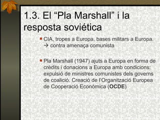 1.3. El “Pla Marshall” i la resposta soviética CIA, tropes a Europa, bases militars a Europa.    contra amenaça comunista Pla Marshall (1947) ajuts a Europa en forma de crèdits i donacions a Europa amb condicions: expulsió de ministres comunistes dels governs de coalició. Creació de l’Organització Europea de Cooperació Económica ( OCDE ) 