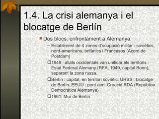 1.4. La crisi alemanya i el blocatge de Berlín Dos blocs: enfrontament a Alemanya: Establiment de 4 zones d’ocupació militar : soviètics, nord-americans, britànics i Francesos (Acord de Postdam) 1948 : aliats occidentals van unificar els territoris : Estat Federal Alemany (RFA, 1949, capital Bonn), separant la zona russa. Berlín : capital, en territori soviètic. URSS : blocatge de Berlín.  EEUU : pont aeri. Creació RDA (República Democrática Alemanya)  1961: Mur de Berlín 