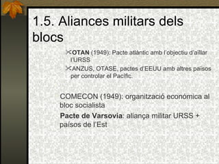 1.5. Aliances militars dels blocs OTAN  (1949): Pacte atlàntic amb l’objectiu d’aïllar l’URSS ANZUS, OTASE, pactes d’EEUU amb altres països per controlar el Pacífic.   COMECON (1949): organització económica al bloc socialista Pacte de Varsovia : aliança militar URSS + paísos de l’Est 