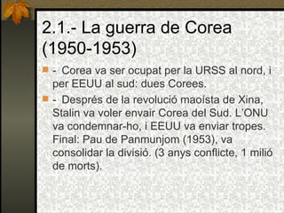 2.1.- La guerra de Corea (1950-1953) -    Corea va ser ocupat per la URSS al nord, i per EEUU al sud: dues Corees. -    Després de la revolució maoísta de Xina, Stalin va voler envair Corea del Sud. L’ONU va condemnar-ho, i EEUU va enviar tropes. Final: Pau de Panmunjom (1953), va consolidar la divisió. (3 anys conflicte, 1 milió de morts). 