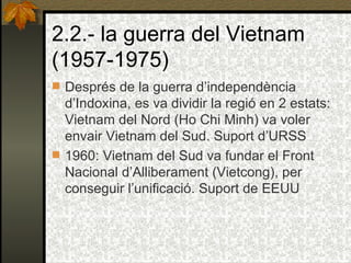 2.2.- la guerra del Vietnam (1957-1975) Després de la guerra d’independència d’Indoxina, es va dividir la regió en 2 estats: Vietnam del Nord (Ho Chi Minh) va voler envair Vietnam del Sud. Suport d’URSS 1960: Vietnam del Sud va fundar el Front Nacional d’Alliberament (Vietcong), per conseguir l’unificació. Suport de EEUU   
