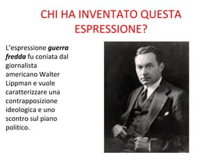 CHI HA INVENTATO QUESTA
                 ESPRESSIONE?
L’espressione guerra
fredda fu coniata dal
giornalista
americano Walter
Lippman e vuole
caratterizzare una
contrapposizione
ideologica e uno
scontro sul piano
politico.
 