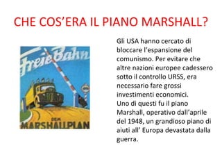 CHE COS’ERA IL PIANO MARSHALL?
               Gli USA hanno cercato di
               bloccare l’espansione del
               comunismo. Per evitare che
               altre nazioni europee cadessero
               sotto il controllo URSS, era
               necessario fare grossi
               investimenti economici.
               Uno di questi fu il piano
               Marshall, operativo dall’aprile
               del 1948, un grandioso piano di
               aiuti all’ Europa devastata dalla
               guerra.
 