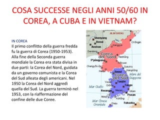 COSA SUCCESSE NEGLI ANNI 50/60 IN
  COREA, A CUBA E IN VIETNAM?

IN COREA
Il primo conflitto della guerra fredda
fu la guerra di Corea (1950-1953).
Alla fine della Seconda guerra
mondiale la Corea era stata divisa in
due parti: la Corea del Nord, guidata
da un governo comunista e la Corea
del Sud alleata degli americani. Nel
1950 la Corea del Nord aggredì
quella del Sud. La guerra terminò nel
1953, con la riaffermazione del
confine delle due Coree.
 