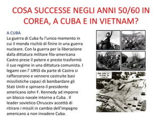 COSA SUCCESSE NEGLI ANNI 50/60 IN
     COREA, A CUBA E IN VIETNAM?
A CUBA
La guerra di Cuba fu l’unico momento in
cui il mondo rischiò di finire in una guerra
nucleare. Con la guerra per la liberazione
dalla dittatura militare filo-americana
Castro prese il potere e presto trasformò
il suo regime in una dittatura comunista. I
legami con l’ URSS da parte di Castro si
rafforzarono e vennero costruite basi
missilistiche capaci di bombardare gli
Stati Uniti e spinsero il presidente
americano John F. Kennedy ad imporre
un blocco navale intorno a Cuba . Il
leader sovietico Chruscev accettò di
ritirare i missili in cambio dell’impegno
americano a non invadere Cuba.
 