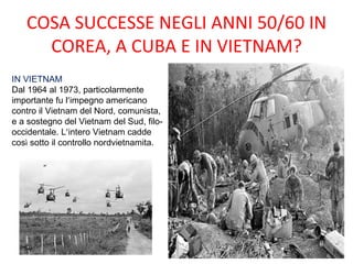 COSA SUCCESSE NEGLI ANNI 50/60 IN
     COREA, A CUBA E IN VIETNAM?
IN VIETNAM
Dal 1964 al 1973, particolarmente
importante fu l’impegno americano
contro il Vietnam del Nord, comunista,
e a sostegno del Vietnam del Sud, filo-
occidentale. L’intero Vietnam cadde
così sotto il controllo nordvietnamita.
 