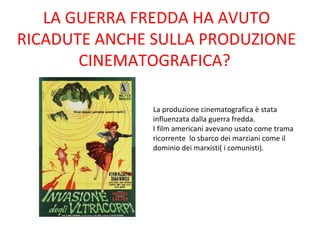 LA GUERRA FREDDA HA AVUTO
RICADUTE ANCHE SULLA PRODUZIONE
       CINEMATOGRAFICA?

               La produzione cinematografica è stata
               influenzata dalla guerra fredda.
               I film americani avevano usato come trama
               ricorrente lo sbarco dei marziani come il
               dominio dei marxisti( i comunisti).
 