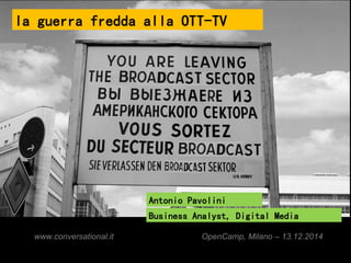 la guerra fredda alla OTT-TV 
Antonio Pavolini 
Business Analyst, Digital Media 
www.conversational.it OpenCamp, Milano – 13.12.2014 
 
