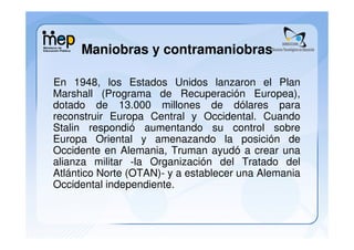 Maniobras y contramaniobras

En 1948, los Estados Unidos lanzaron el Plan
Marshall (Programa de Recuperación Europea),
dotado de 13.000 millones de dólares para
reconstruir Europa Central y Occidental. Cuando
Stalin respondió aumentando su control sobre
Europa Oriental y amenazando la posición de
Occidente en Alemania, Truman ayudó a crear una
alianza militar -la Organización del Tratado del
Atlántico Norte (OTAN)- y a establecer una Alemania
Occidental independiente.
 